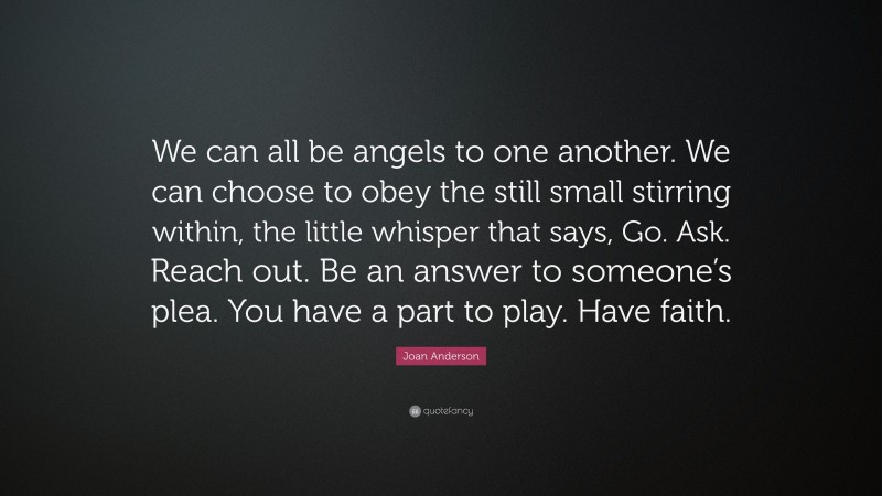 Joan Anderson Quote: “We can all be angels to one another. We can choose to obey the still small stirring within, the little whisper that says, Go. Ask. Reach out. Be an answer to someone’s plea. You have a part to play. Have faith.”