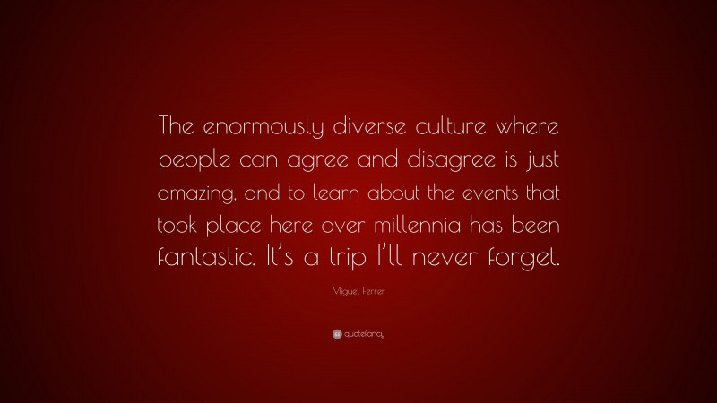 Miguel Ferrer Quote: “The enormously diverse culture where people can agree and disagree is just amazing, and to learn about the events that took place here over millennia has been fantastic. It’s a trip I’ll never forget.”