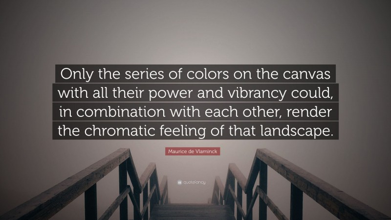 Maurice de Vlaminck Quote: “Only the series of colors on the canvas with all their power and vibrancy could, in combination with each other, render the chromatic feeling of that landscape.”