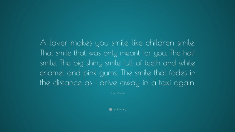 Jann Arden Quote: “A lover makes you smile like children smile. That smile that was only meant for you. The half smile. The big shiny smile full of teeth and white enamel and pink gums. The smile that fades in the distance as I drive away in a taxi again.”