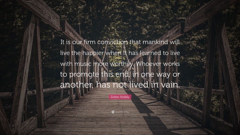 Zoltan Kodaly Quote: “It is our firm conviction that mankind will live the happier when it has learned to live with music more worthily. Whoever works to promote this end, in one way or another, has not lived in vain.”