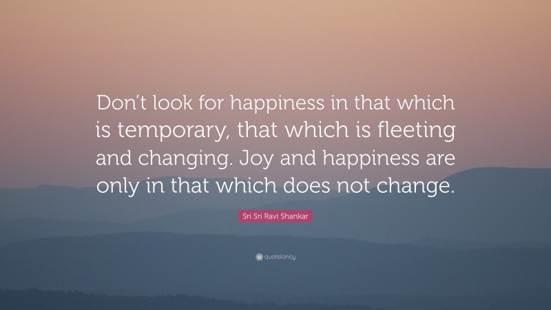 Sri Sri Ravi Shankar Quote: “Don’t look for happiness in that which is temporary, that which is fleeting and changing. Joy and happiness are only in that which does not change.”