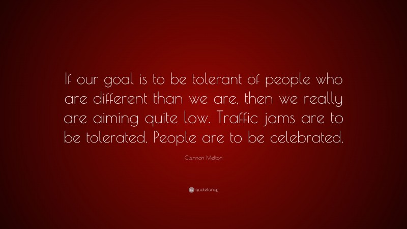 Glennon Melton Quote: “If our goal is to be tolerant of people who are different than we are, then we really are aiming quite low. Traffic jams are to be tolerated. People are to be celebrated.”