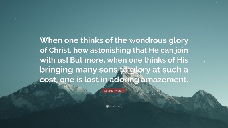 George Wigram Quote: “When one thinks of the wondrous glory of Christ, how astonishing that He can join with us! But more, when one thinks of His bringing many sons to glory at such a cost, one is lost in adoring amazement.”
