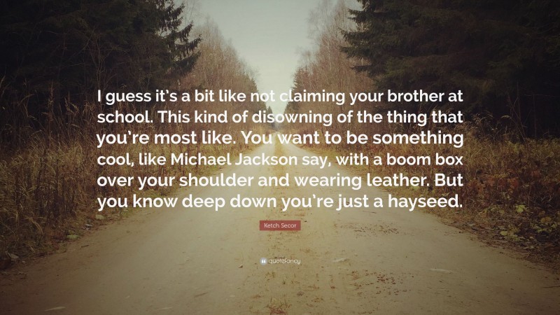 Ketch Secor Quote: “I guess it’s a bit like not claiming your brother at school. This kind of disowning of the thing that you’re most like. You want to be something cool, like Michael Jackson say, with a boom box over your shoulder and wearing leather. But you know deep down you’re just a hayseed.”