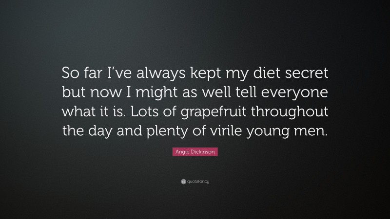 Angie Dickinson Quote: “So far I’ve always kept my diet secret but now I might as well tell everyone what it is. Lots of grapefruit throughout the day and plenty of virile young men.”