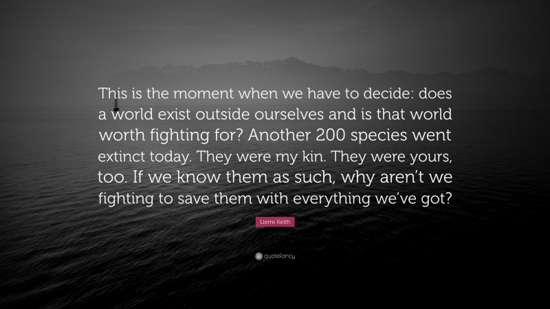 Lierre Keith Quote: “This is the moment when we have to decide: does a world exist outside ourselves and is that world worth fighting for? Another 200 species went extinct today. They were my kin. They were yours, too. If we know them as such, why aren’t we fighting to save them with everything we’ve got?”