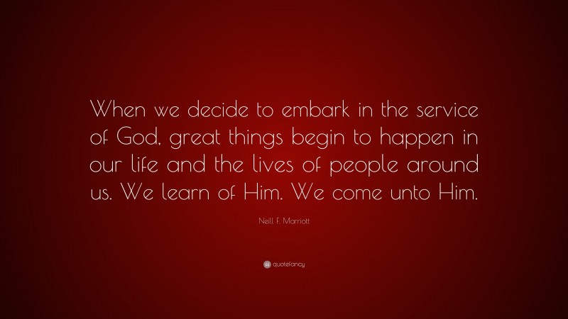 Neill F. Marriott Quote: “When we decide to embark in the service of God, great things begin to happen in our life and the lives of people around us. We learn of Him. We come unto Him.”