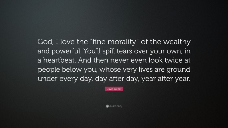 David Weber Quote: “God, I love the “fine morality” of the wealthy and powerful. You’ll spill tears over your own, in a heartbeat. And then never even look twice at people below you, whose very lives are ground under every day, day after day, year after year.”