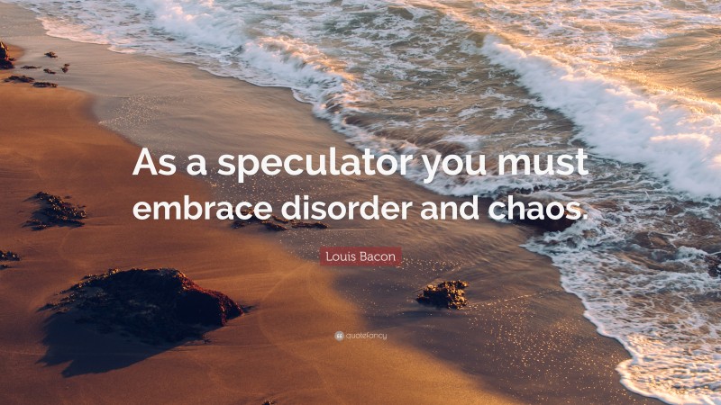 Louis Bacon Quote: “As a speculator you must embrace disorder and chaos.”