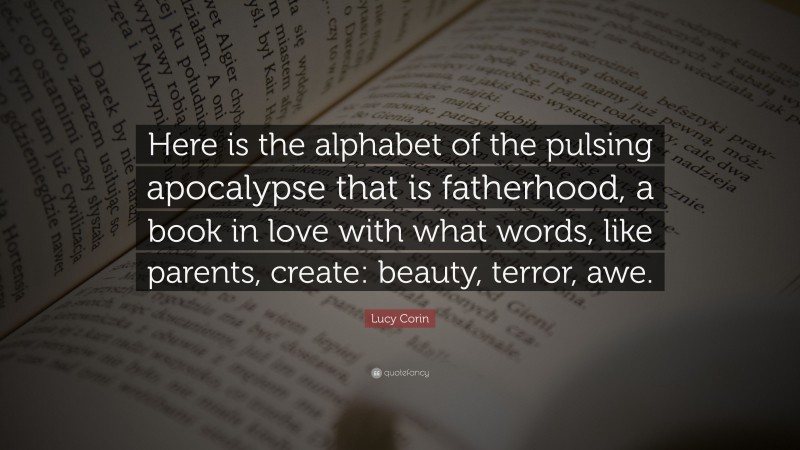 Lucy Corin Quote: “Here is the alphabet of the pulsing apocalypse that is fatherhood, a book in love with what words, like parents, create: beauty, terror, awe.”