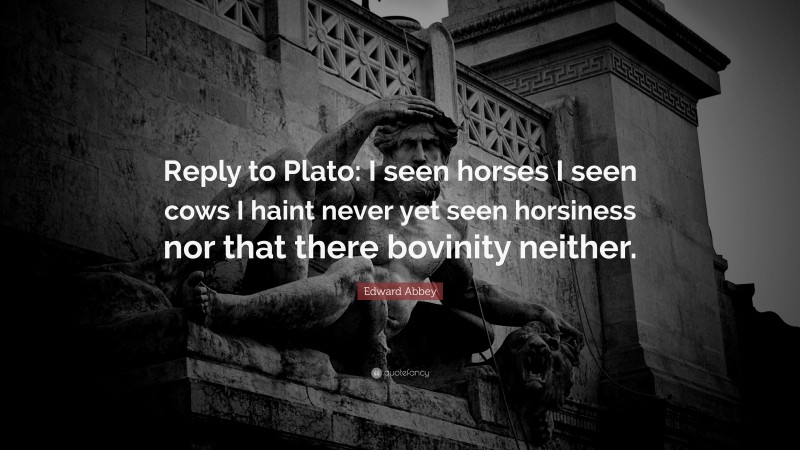 Edward Abbey Quote: “Reply to Plato: I seen horses I seen cows I haint never yet seen horsiness nor that there bovinity neither.”