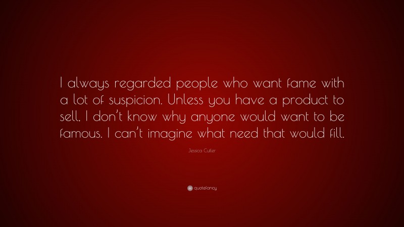 Jessica Cutler Quote: “I always regarded people who want fame with a lot of suspicion. Unless you have a product to sell, I don’t know why anyone would want to be famous. I can’t imagine what need that would fill.”