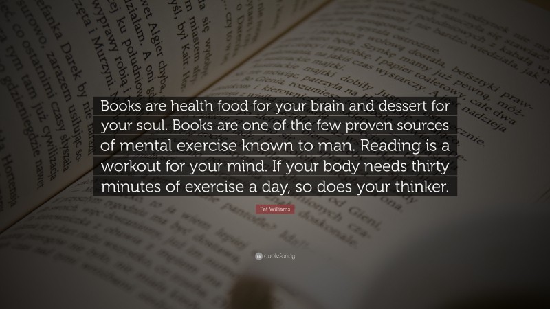 Pat Williams Quote: “Books are health food for your brain and dessert for your soul. Books are one of the few proven sources of mental exercise known to man. Reading is a workout for your mind. If your body needs thirty minutes of exercise a day, so does your thinker.”