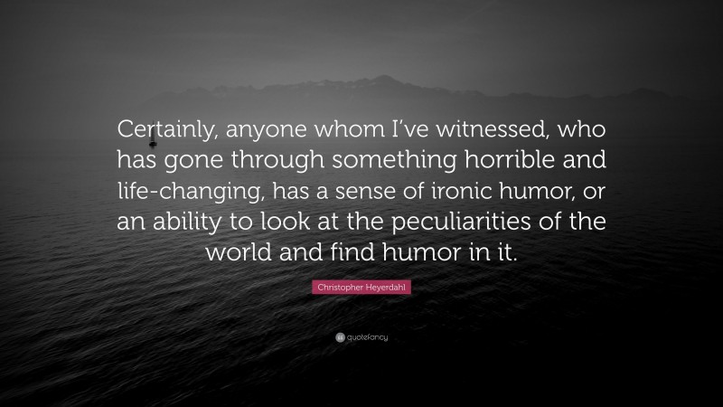 Christopher Heyerdahl Quote: “Certainly, anyone whom I’ve witnessed, who has gone through something horrible and life-changing, has a sense of ironic humor, or an ability to look at the peculiarities of the world and find humor in it.”