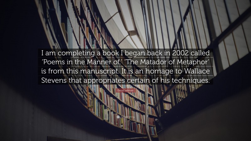 David Lehman Quote: “I am completing a book I began back in 2002 called ‘Poems in the Manner of.’ ‘The Matador of Metaphor’ is from this manuscript. It is an homage to Wallace Stevens that appropriates certain of his techniques.”