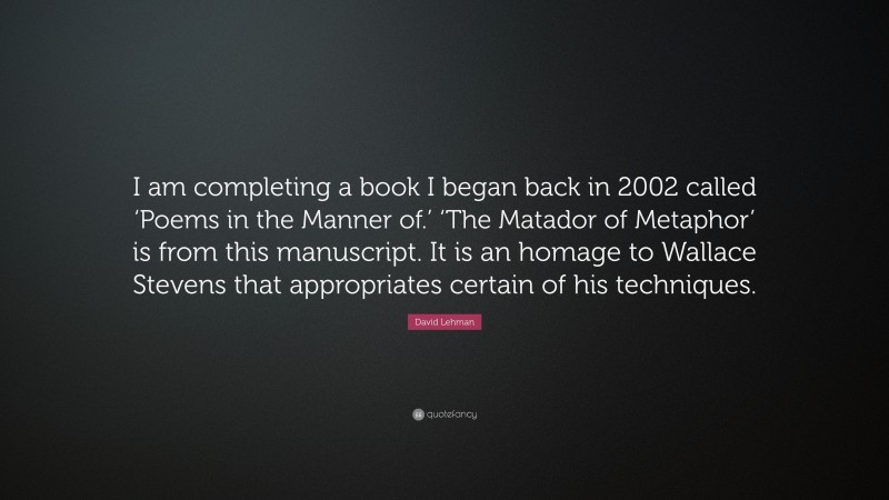 David Lehman Quote: “I am completing a book I began back in 2002 called ‘Poems in the Manner of.’ ‘The Matador of Metaphor’ is from this manuscript. It is an homage to Wallace Stevens that appropriates certain of his techniques.”