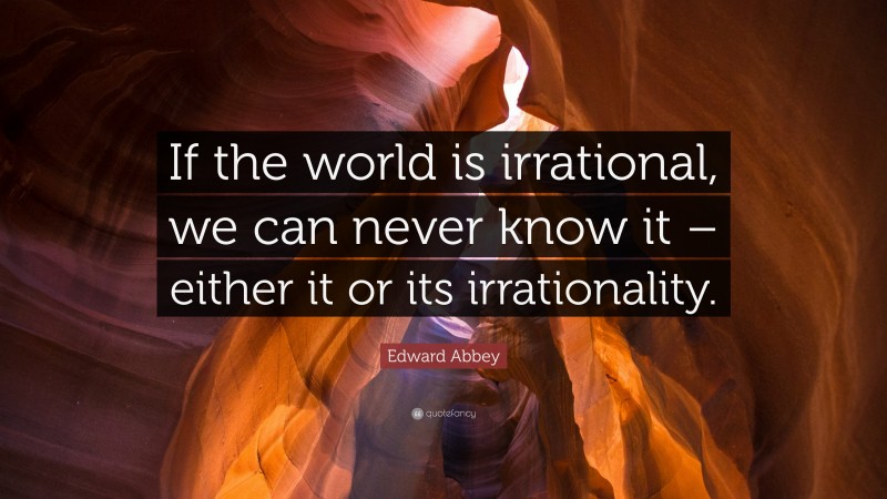 Edward Abbey Quote: “If the world is irrational, we can never know it – either it or its irrationality.”