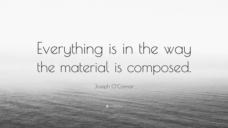 Joseph O'Connor Quote: “Everything is in the way the material is composed.”