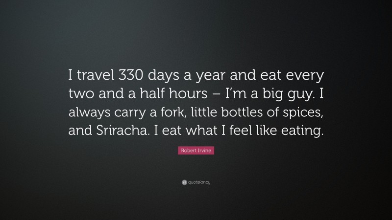 Robert Irvine Quote: “I travel 330 days a year and eat every two and a half hours – I’m a big guy. I always carry a fork, little bottles of spices, and Sriracha. I eat what I feel like eating.”