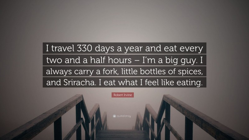 Robert Irvine Quote: “I travel 330 days a year and eat every two and a half hours – I’m a big guy. I always carry a fork, little bottles of spices, and Sriracha. I eat what I feel like eating.”