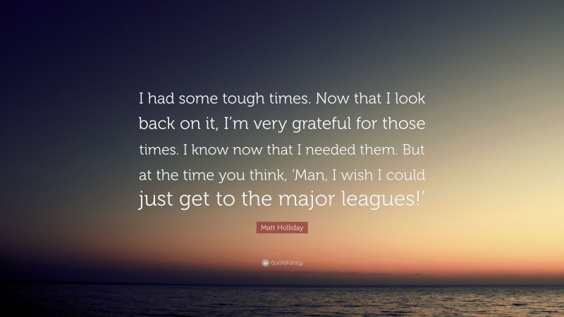 Matt Holliday Quote: “I had some tough times. Now that I look back on it, I’m very grateful for those times. I know now that I needed them. But at the time you think, ‘Man, I wish I could just get to the major leagues!’”