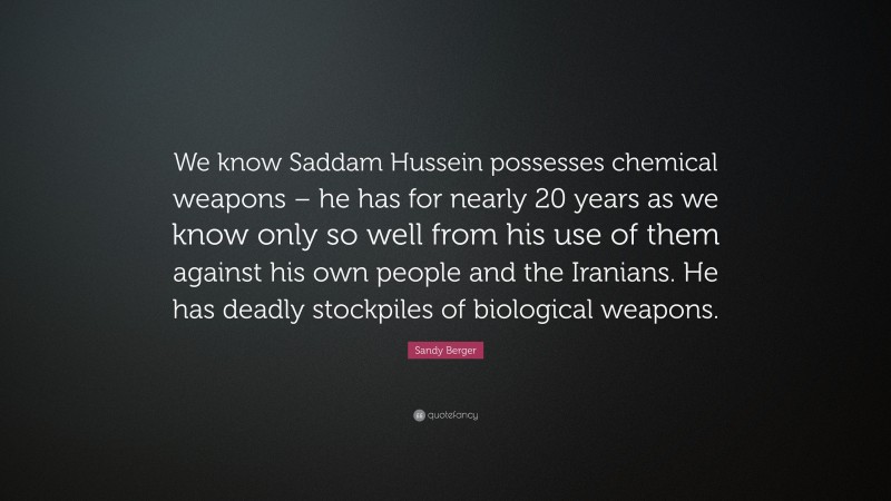 Sandy Berger Quote: “We know Saddam Hussein possesses chemical weapons – he has for nearly 20 years as we know only so well from his use of them against his own people and the Iranians. He has deadly stockpiles of biological weapons.”