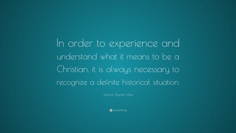 Johann Baptist Metz Quote: “In order to experience and understand what it means to be a Christian, it is always necessary to recognize a definite historical situation.”