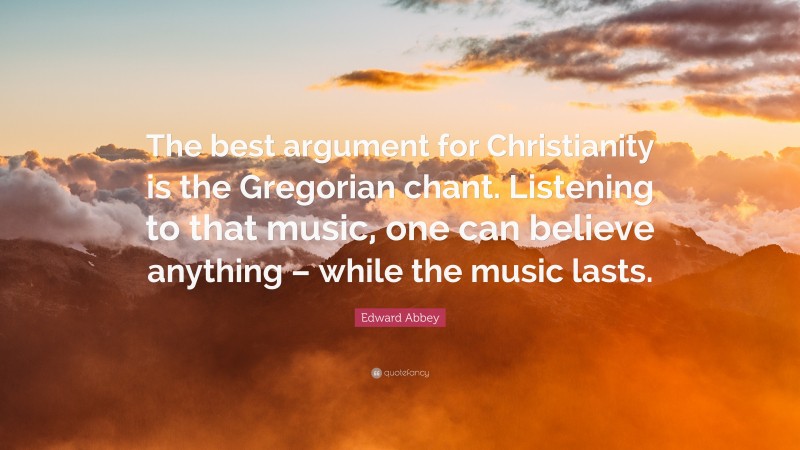 Edward Abbey Quote: “The best argument for Christianity is the Gregorian chant. Listening to that music, one can believe anything – while the music lasts.”