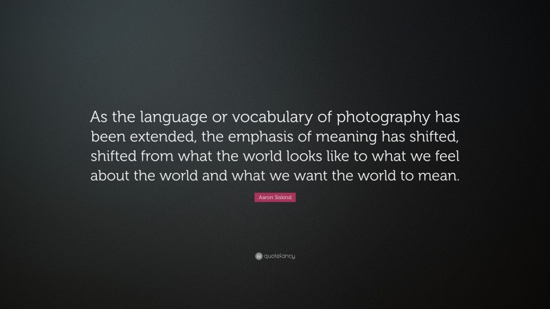 Aaron Siskind Quote: “As the language or vocabulary of photography has been extended, the emphasis of meaning has shifted, shifted from what the world looks like to what we feel about the world and what we want the world to mean.”