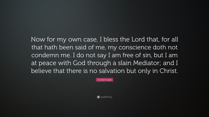 Donald Cargill Quote: “Now for my own case, I bless the Lord that, for all that hath been said of me, my conscience doth not condemn me. I do not say I am free of sin, but I am at peace with God through a slain Mediator; and I believe that there is no salvation but only in Christ.”