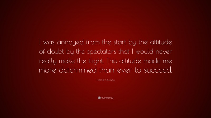 Harriet Quimby Quote: “I was annoyed from the start by the attitude of doubt by the spectators that I would never really make the flight. This attitude made me more determined than ever to succeed.”