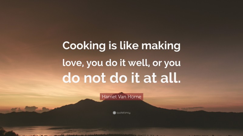 Harriet Van Horne Quote: “Cooking is like making love, you do it well, or you do not do it at all.”