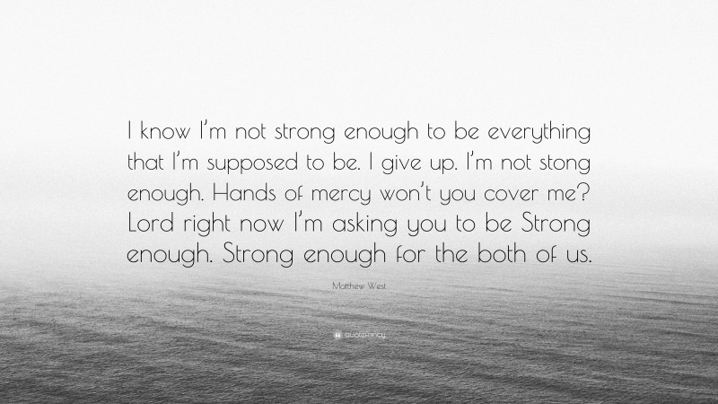 Matthew West Quote: “I know I’m not strong enough to be everything that I’m supposed to be. I give up. I’m not stong enough. Hands of mercy won’t you cover me? Lord right now I’m asking you to be Strong enough. Strong enough for the both of us.”