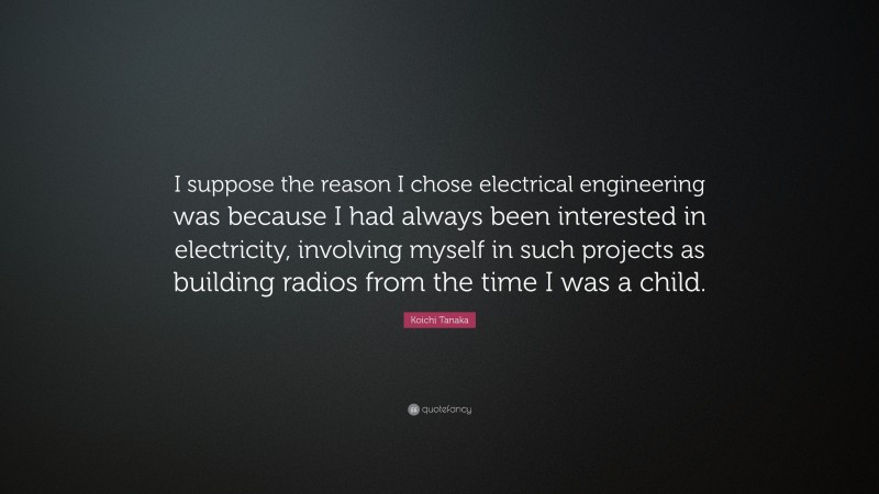 Koichi Tanaka Quote: “I suppose the reason I chose electrical engineering was because I had always been interested in electricity, involving myself in such projects as building radios from the time I was a child.”