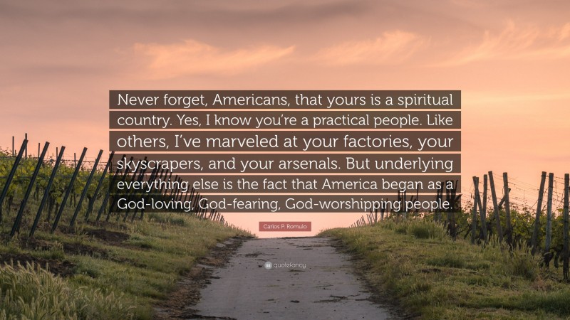Carlos P. Romulo Quote: “Never forget, Americans, that yours is a spiritual country. Yes, I know you’re a practical people. Like others, I’ve marveled at your factories, your skyscrapers, and your arsenals. But underlying everything else is the fact that America began as a God-loving, God-fearing, God-worshipping people.”