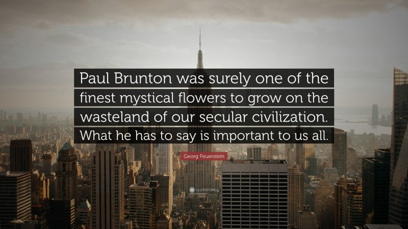 Georg Feuerstein Quote: “Paul Brunton was surely one of the finest mystical flowers to grow on the wasteland of our secular civilization. What he has to say is important to us all.”