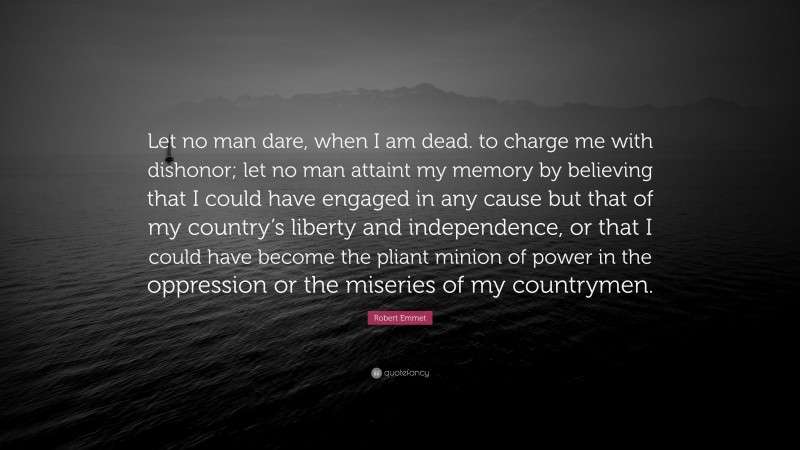 Robert Emmet Quote: “Let no man dare, when I am dead. to charge me with dishonor; let no man attaint my memory by believing that I could have engaged in any cause but that of my country’s liberty and independence, or that I could have become the pliant minion of power in the oppression or the miseries of my countrymen.”