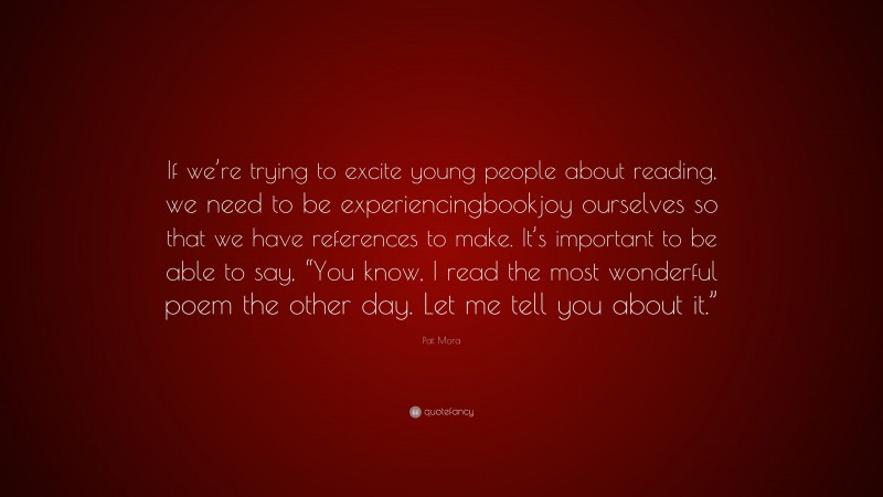 Pat Mora Quote: “If we’re trying to excite young people about reading, we need to be experiencingbookjoy ourselves so that we have references to make. It’s important to be able to say, “You know, I read the most wonderful poem the other day. Let me tell you about it.””
