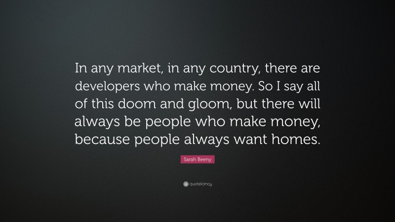 Sarah Beeny Quote: “In any market, in any country, there are developers who make money. So I say all of this doom and gloom, but there will always be people who make money, because people always want homes.”