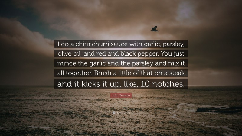 Julie Gonzalo Quote: “I do a chimichurri sauce with garlic, parsley, olive oil, and red and black pepper. You just mince the garlic and the parsley and mix it all together. Brush a little of that on a steak and it kicks it up, like, 10 notches.”