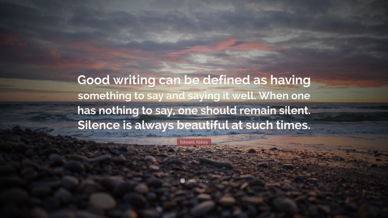 Edward Abbey Quote: “Good writing can be defined as having something to say and saying it well. When one has nothing to say, one should remain silent. Silence is always beautiful at such times.”