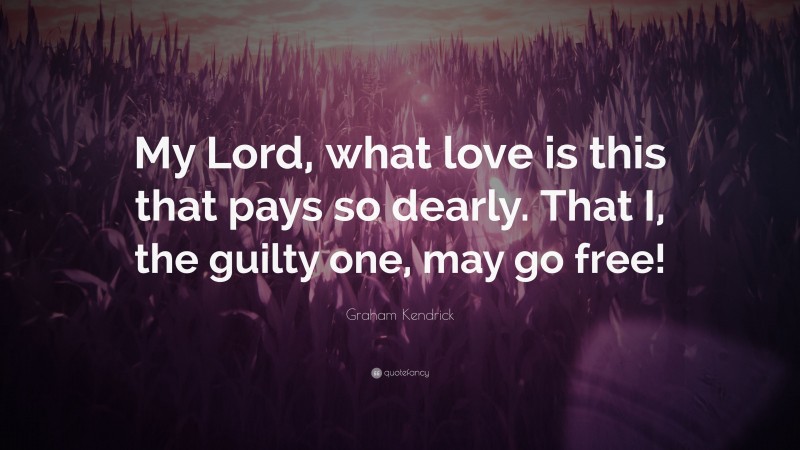 Graham Kendrick Quote: “My Lord, what love is this that pays so dearly. That I, the guilty one, may go free!”