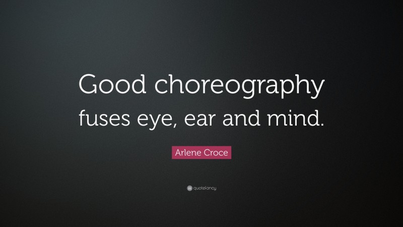 Arlene Croce Quote: “Good choreography fuses eye, ear and mind.”