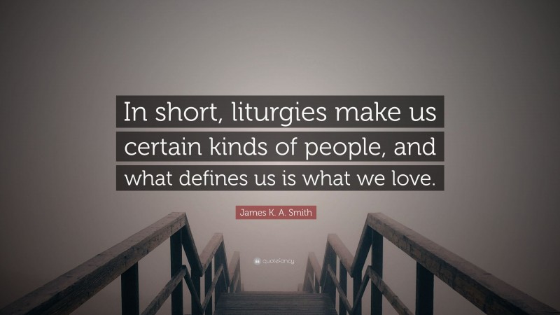 James K. A. Smith Quote: “In short, liturgies make us certain kinds of people, and what defines us is what we love.”