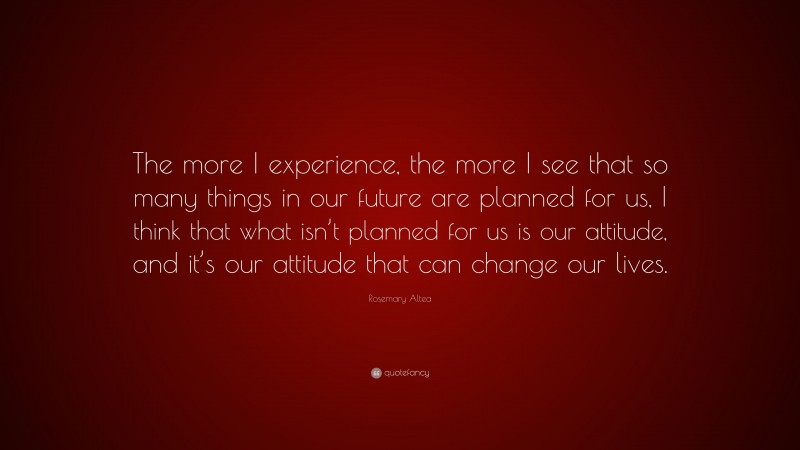 Rosemary Altea Quote: “The more I experience, the more I see that so many things in our future are planned for us, I think that what isn’t planned for us is our attitude, and it’s our attitude that can change our lives.”