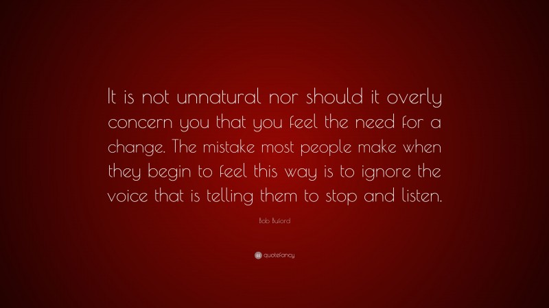 Bob Buford Quote: “It is not unnatural nor should it overly concern you that you feel the need for a change. The mistake most people make when they begin to feel this way is to ignore the voice that is telling them to stop and listen.”