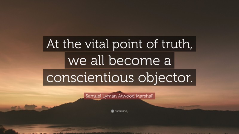 Samuel Lyman Atwood Marshall Quote: “At the vital point of truth, we all become a conscientious objector.”