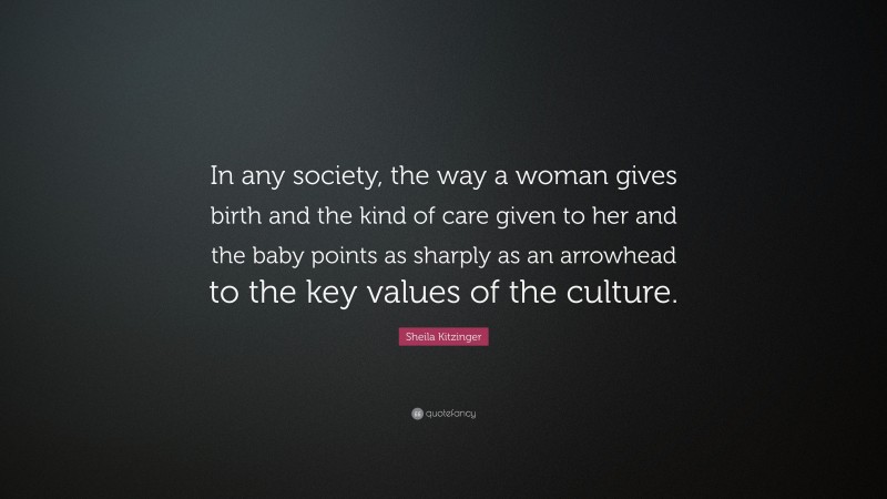 Sheila Kitzinger Quote: “In any society, the way a woman gives birth and the kind of care given to her and the baby points as sharply as an arrowhead to the key values of the culture.”
