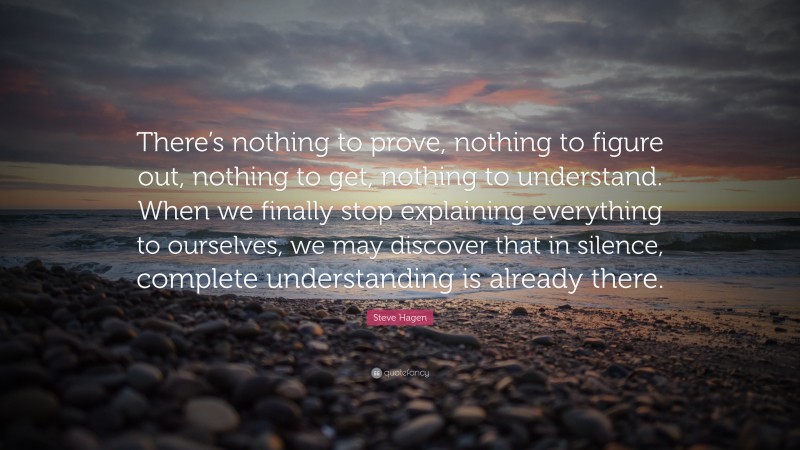 Steve Hagen Quote: “There’s nothing to prove, nothing to figure out, nothing to get, nothing to understand. When we finally stop explaining everything to ourselves, we may discover that in silence, complete understanding is already there.”